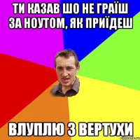 ти казав шо не граїш за ноутом, як приїдеш влуплю з вертухи