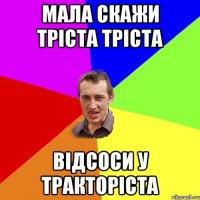 мала скажи тріста тріста відсоси у тракторіста