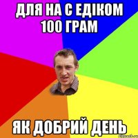 Для на с Едіком 100 грам як добрий день