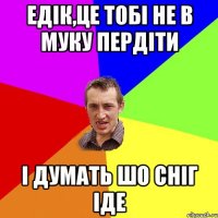 ЕДІК,ЦЕ ТОБІ НЕ В МУКУ ПЕРДІТИ І ДУМАТЬ ШО СНІГ ІДЕ