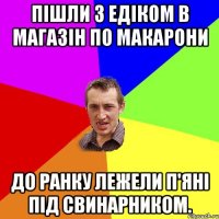 Пішли з Едіком в магазін по макарони до ранку лежели п'яні під свинарником.