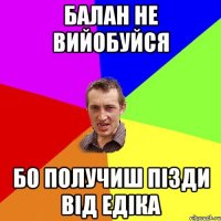 Балан не вийобуйся бо получиш пізди від Едіка