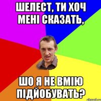 Шелест, ти хоч мені сказать, шо я не вмію підйобувать?