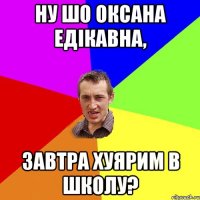 ну шо оксана едікавна, завтра хуярим в школу?