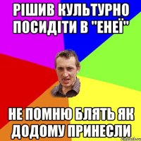 РІШИВ КУЛЬТУРНО ПОСИДІТИ В "ЕНЕЇ" НЕ ПОМНЮ БЛЯТЬ ЯК ДОДОМУ ПРИНЕСЛИ