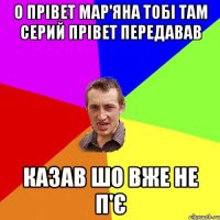 О прівет Мар'яна тобі там Серий прівет передавав Казав шо вже не п'є