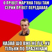 О прівет Мар'яна тобі там Серий прівет передавав Казав шо вже не п'є, ну тільки по празнікам