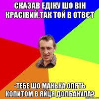 сказав едіку шо він красівий,так той в отвєт -тебе шо манька опять копитом в яйця долбанула?