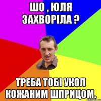 Шо , Юля захворіла ? Треба тобі укол кожаним шприцом.