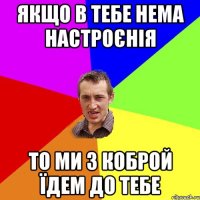 якщо в тебе нема настроєнія то ми з коброй їдем до тебе