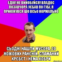 едік! не вийобуйся! владос позавчора уєбав по губі, я прикінувся шо всьо нормально сьодні нашли мусора, 20 ножових ранєній, сламаний хрєбєт і нема кобри