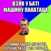 Взяв у баті машину пакатаца Поламав задню передачу, получив пизди без розбору.