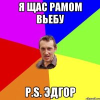 Я щас Рамом Вьебу p.s. Эдгор