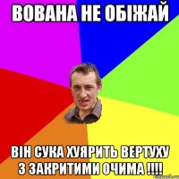 ВОВАНА НЕ ОБІЖАЙ ВІН СУКА ХУЯРИТЬ ВЕРТУХУ З ЗАКРИТИМИ ОЧИМА !!!!