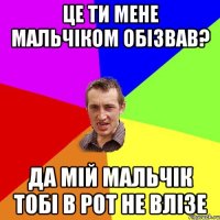 ЦЕ ти мене мальчіком обізвав? да мій мальчік тобі в рот не влізе