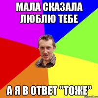 мала сказала люблю тебе а я в ответ "ТОЖЕ"