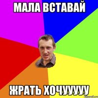 МАЛА ВСТАВАЙ ЖРАТЬ ХОЧУУУУУ