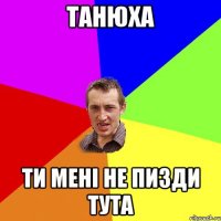 Танюха ти менi не пизди тута