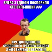 вчера з Едіком поспорили хто сильніший ??? хоч Едік підняв пів сусідського трактора всеодно я його вирубив з вєртухи !!!