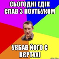 сьогодні едік спав з ноутбуком уєбав його с вєртухі