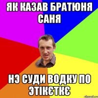 Як казав братюня Саня нэ суди водку по этікєткє