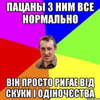 пацаны з ним все нормально він просто ригае від скуки і одіночєства