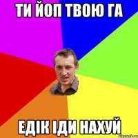 ти йоп твою га Едік іди нахуй