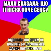 мала сказала: шо її кіска хоче сексу Відповів: шо нічим не поможу бо Барсіка уже давно кастрірували