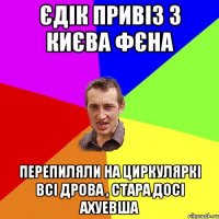 Єдік привіз з Києва фєна перепиляли на циркуляркі всі дрова , стара досі ахуевша