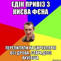 Едік привіз з Києва фєна перепиляли на циркуляркі всі дрова , стара досі ахуевша