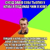 Сусiд завiв собi тьолку у клубi я подумав чим я хуже Пiйшов у клуб щоб пiзнокомится а вона суко говорить 500 гривень час.я так вiдвурнувся та подумав ну його нахуй тут вонi за бабло