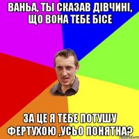 Ваньа, ты сказав дiвчинi, що вона тебе бiсе за це я тебе потушу фертухою ,усьо понятна?