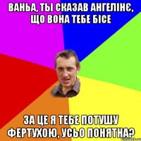 Ваньа, ты сказав Ангелiнє, що вона тебе бiсе за це я тебе потушу фертухою, усьо понятна?