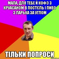 мала, для тебе й кофэ з круасаном в постєль і пиво з ларька за углом тільки попроси