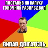 поставив на капуху гоночний распрєдвал випав двігатєль