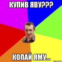 Купив яву??? Копай яму...