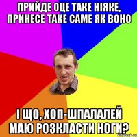 Прийде оце таке ніяке, принесе таке саме як воно і що, хоп-шпалалей маю розкласти ноги?