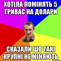 хотіла помінять 5 гривас на долари сказали шо такі крупні не міняють