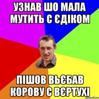 узнав шо мала мутить с єдіком пішов вьєбав корову с вєртухі