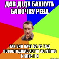 дав діду бахнуть баночку рева так вин наче на 25 год помолодшав,хотів зо мною в клуб іти