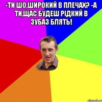 -Ти шо,широкий в плечах? -А ти,щас будеш рідкий в зубаз блять! 