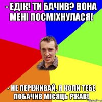 - Едік! Ти бачив? Вона мені посміхнулася! - Не переживай, я коли тебе побачив місяць ржав!