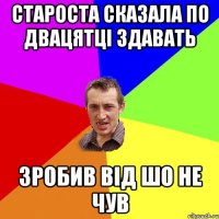 Староста сказала по двацятці здавать зробив від шо не чув