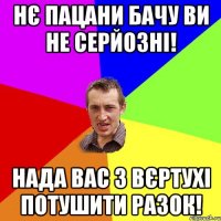 НЄ ПАЦАНИ БАЧУ ВИ НЕ СЕРЙОЗНІ! НАДА ВАС З ВЄРТУХІ ПОТУШИТИ РАЗОК!