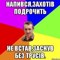 НАПИВСЯ,ЗАХОТІВ ПОДРОЧИТЬ НЕ ВСТАВ,ЗАСНУВ БЕЗ ТРУСІВ.