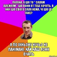 Поліна, а шо то " Салам алєйкум"..Шо вони от тебе хочуть. В них шо свого сала нема. Чі шо це таке? я по іхньоиу нічьо не панімаю. Хай наш язик вчать