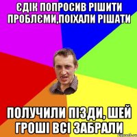 єдік попросив рішити проблєми,поіхали рішати получили пізди, шей гроші всі забрали