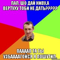 пап, шо дай ниву,а вертуху тоби не дать????? паааап та ты узбаааагойся я пошутил.