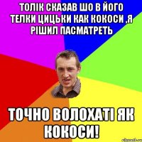 толік сказав шо в його телки цицьки как кокоси ,я рішил пасматреть точно волохаті як кокоси!