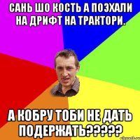 сань шо кость а поэхали на дрифт на трактори. а кобру тоби не дать подержать?????